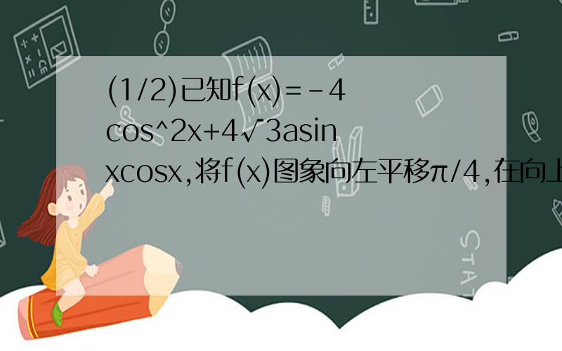 (1/2)已知f(x)=-4cos^2x+4√3asinxcosx,将f(x)图象向左平移π/4,在向上平移2个单位后,图象关于直线x=π/12图象关于直线x=π/12对称？(1)求a的值,求f(x)取最大值时x的集合？(2)求f（x）单调区间