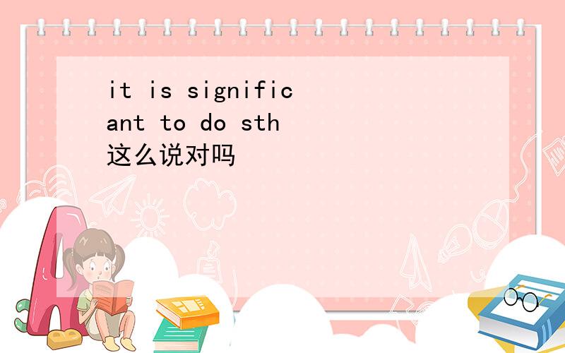 it is significant to do sth 这么说对吗