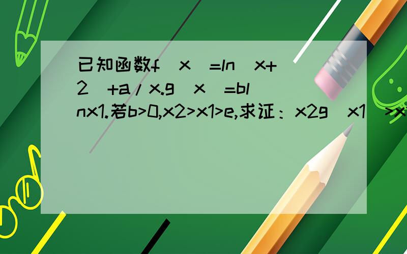 已知函数f(x)=ln(x+2)+a/x.g(x)=blnx1.若b>0,x2>x1>e,求证：x2g(x1)>x1g(x2) 2.讨论函数f(x)在0至正无穷内的单调性.3.是否存在正数a.b,使方程f(x)=g(x)有两个不相等的实数根?若存在,求出正数a.b应满足的条件,若