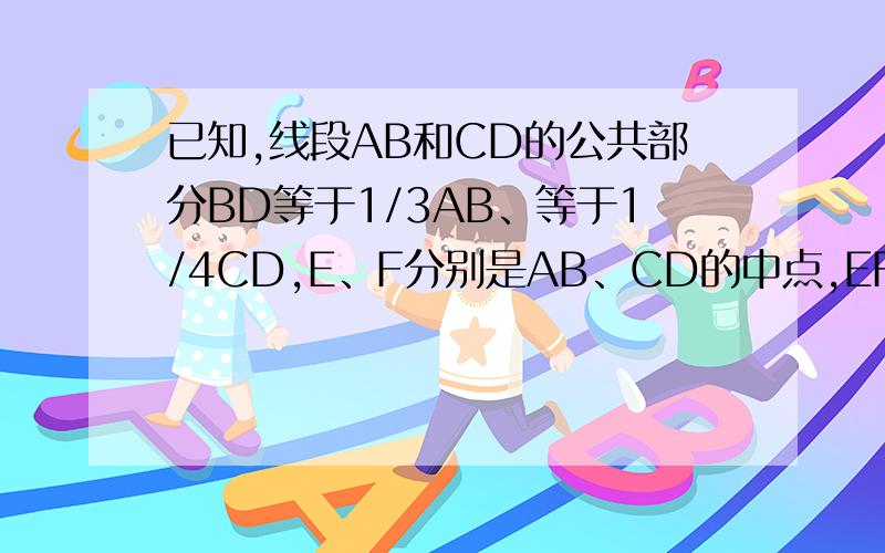已知,线段AB和CD的公共部分BD等于1/3AB、等于1/4CD,E、F分别是AB、CD的中点,EF=10cm,求AB、CD的长.如图所示：