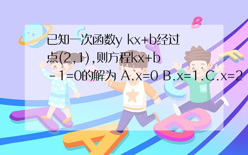 已知一次函数y kx+b经过点(2,1),则方程kx+b-1=0的解为 A.x=0 B.x=1.C.x=2 D.x=±2