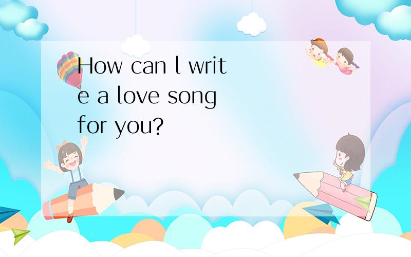 How can l write a love song for you?