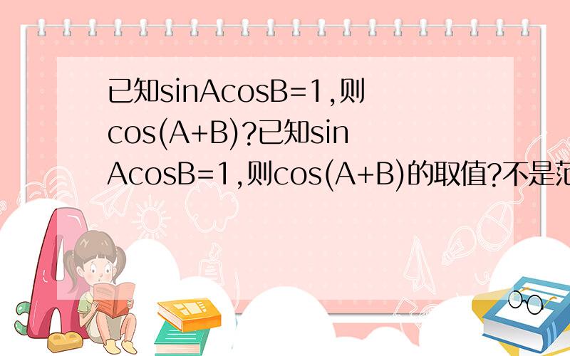 已知sinAcosB=1,则cos(A+B)?已知sinAcosB=1,则cos(A+B)的取值?不是范围啊!
