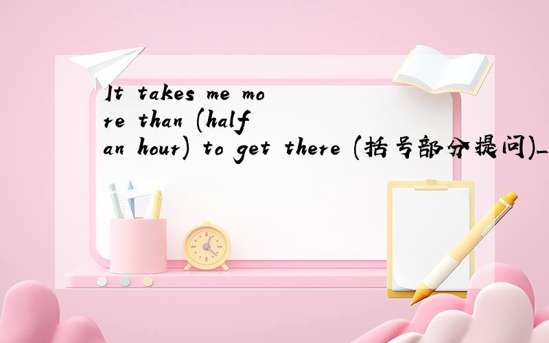 It takes me more than (half an hour) to get there (括号部分提问)_____ _____ _____ it _____ you to get there?