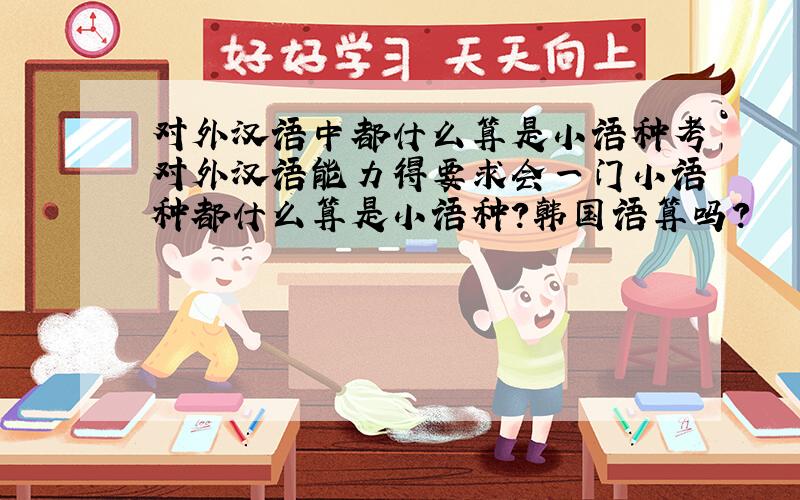 对外汉语中都什么算是小语种考对外汉语能力得要求会一门小语种都什么算是小语种?韩国语算吗?