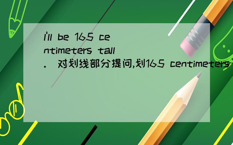 l'll be 165 centimeters tall.(对划线部分提问,划165 centimeters tall）