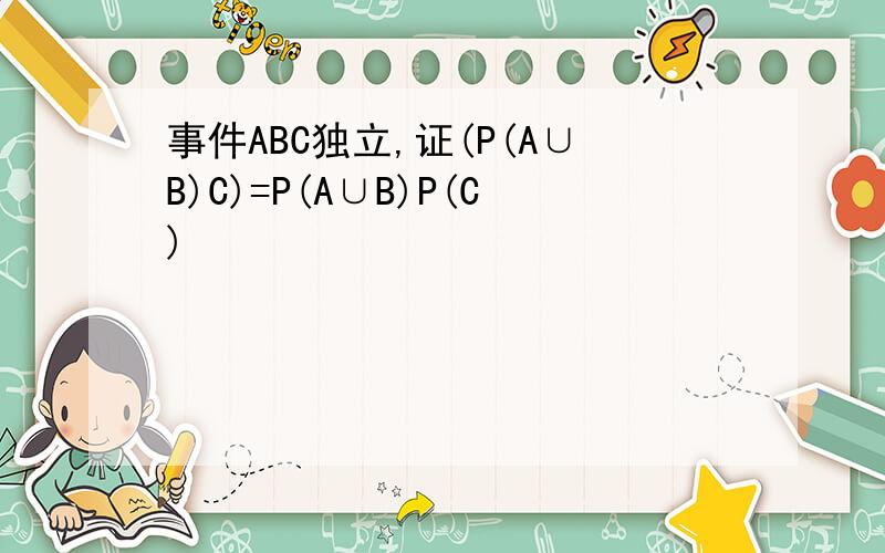 事件ABC独立,证(P(A∪B)C)=P(A∪B)P(C)