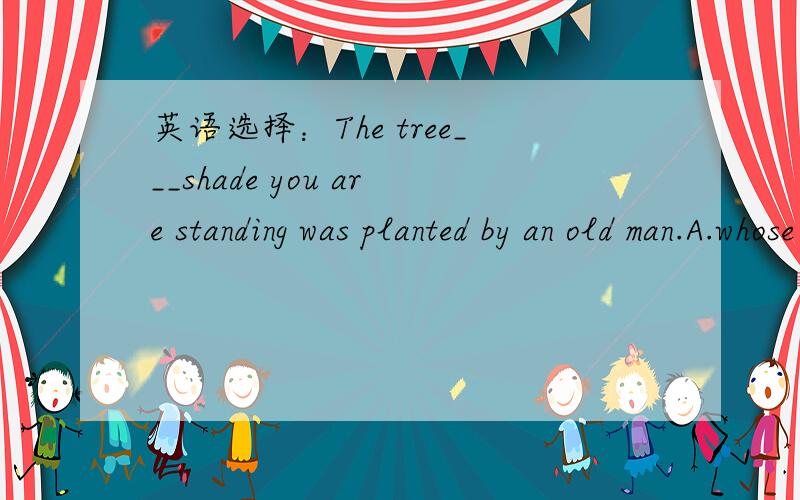 英语选择：The tree___shade you are standing was planted by an old man.A.whose B.in whose