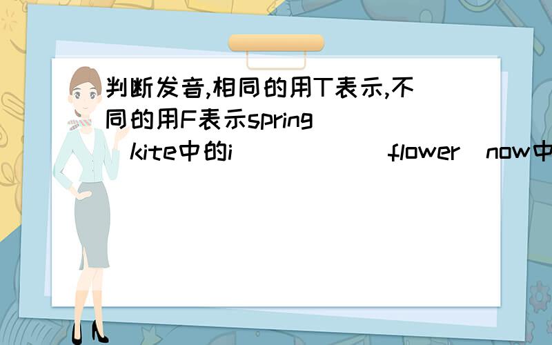 判断发音,相同的用T表示,不同的用F表示spring    kite中的i(  )      flower  now中的ow(  ）glass     glue中的gl(  )   family  black中的a(    )picnic    ride中的i(   )