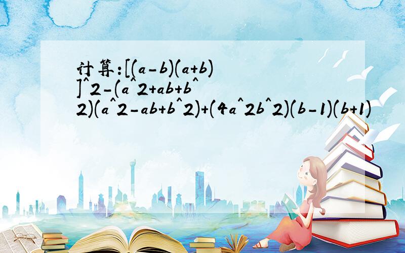 计算:[(a-b)(a+b)]^2-(a^2+ab+b^2)(a^2-ab+b^2)+(4a^2b^2)(b-1)(b+1)