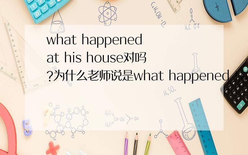 what happened at his house对吗?为什么老师说是what happened to--求解释