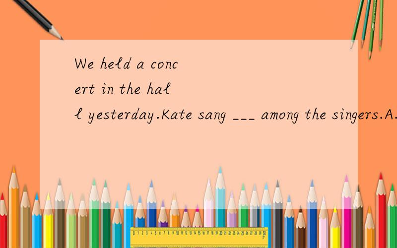 We held a concert in the hall yesterday.Kate sang ___ among the singers.A.good B.well C.betterWe held a concert in the hall yesterday.Kate sang ___ among the singers.A.good B.well C.better D.best
