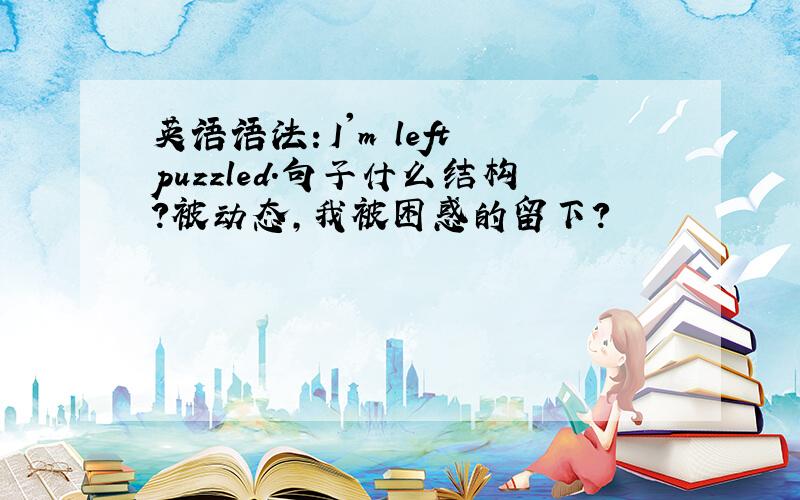 英语语法：I'm left puzzled.句子什么结构?被动态,我被困惑的留下?