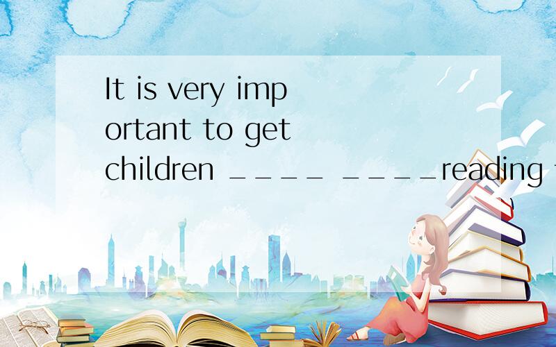 It is very important to get children ____ ____reading 让孩子对读书产生兴趣是很重要的