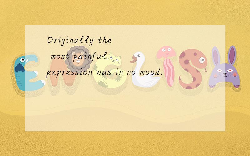 Originally the most painful expression was in no mood.