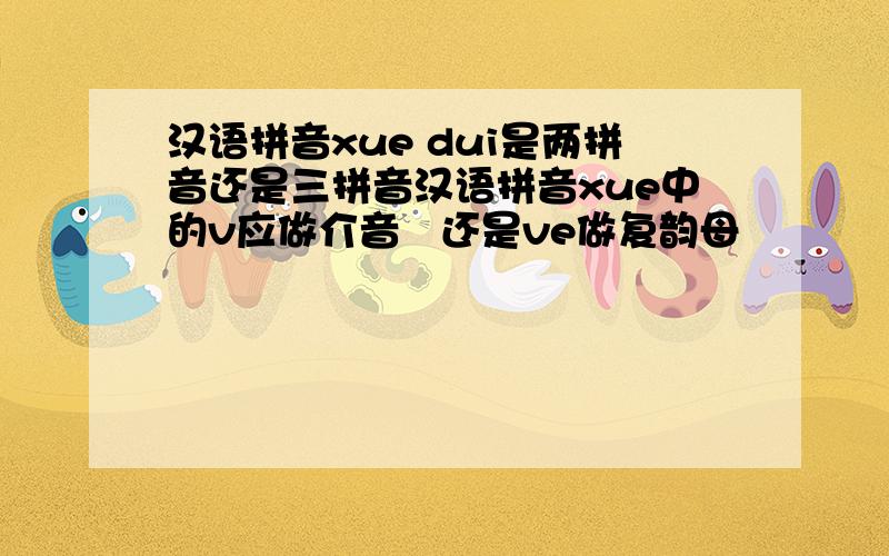 汉语拼音xue dui是两拼音还是三拼音汉语拼音xue中的v应做介音   还是ve做复韵母