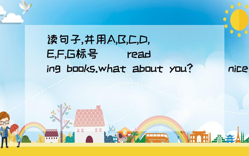 读句子,并用A,B,C,D,E,F,G标号（ ）reading books.what about you?( ) nice to meet you,too.what do you like doing,benny?( ) good morning.i;m betty.what's your name?( ) all right.let's go.( ) my name's benny .i am a new student.nice to meet you.(