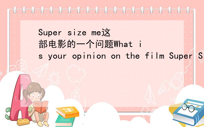 Super size me这部电影的一个问题What is your opinion on the film Super Size Me?What do you think about the film Super Size Me?选一个回答就可以了.100字左右,