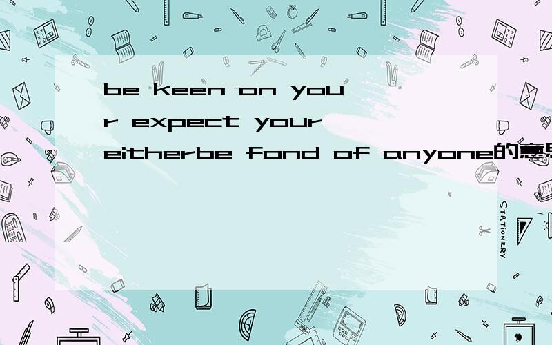 be keen on your expect your eitherbe fond of anyone的意思Sorry,打错了I be keen on your expect your eitherbe fond of anyone请各位不要用翻译机器，用自己的话翻译一下，
