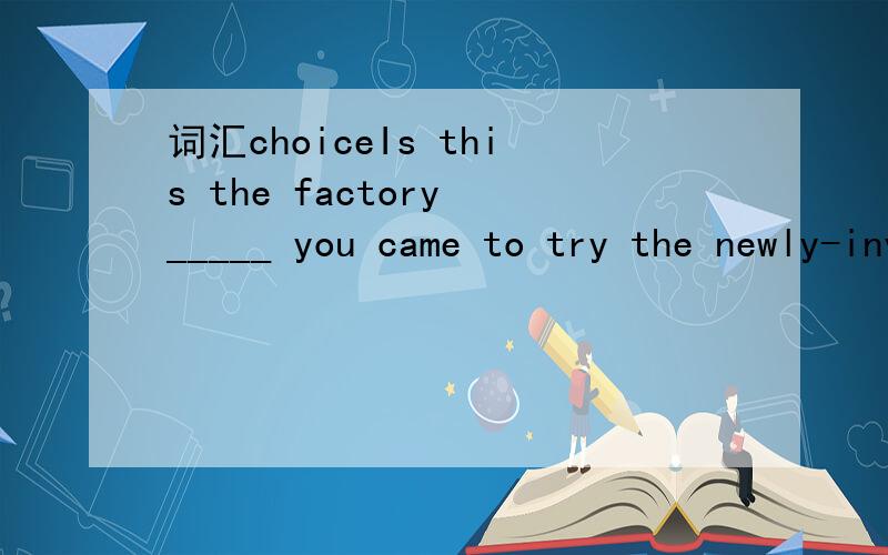 词汇choiceIs this the factory _____ you came to try the newly-invented machine with the worker?A.whichB.thatC.the oneD.where