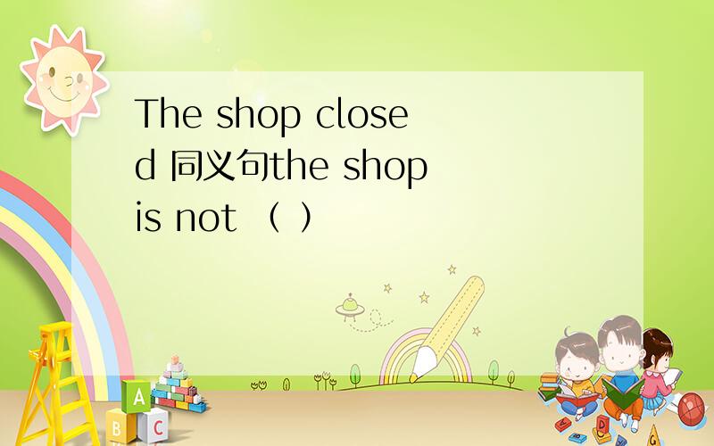 The shop closed 同义句the shop is not （ ）
