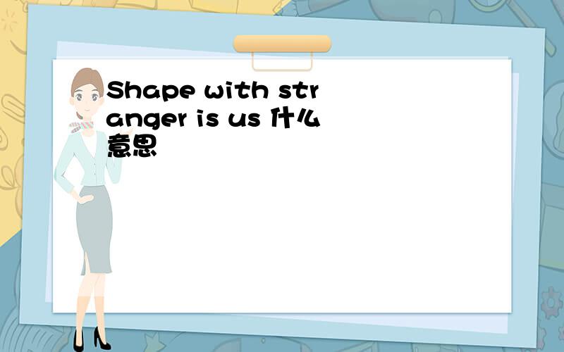 Shape with stranger is us 什么意思