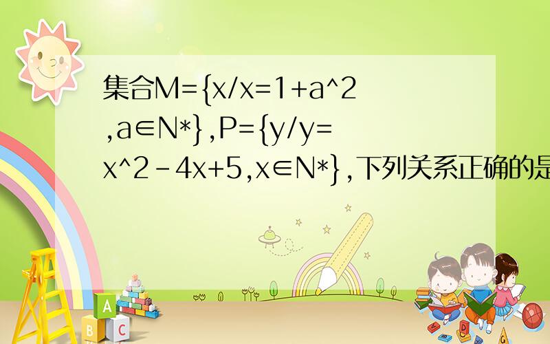 集合M={x/x=1+a^2,a∈N*},P={y/y=x^2-4x+5,x∈N*},下列关系正确的是A——M真包含于PB——P真包含于MC——M=pD——M不包含与P,且P不包含于M