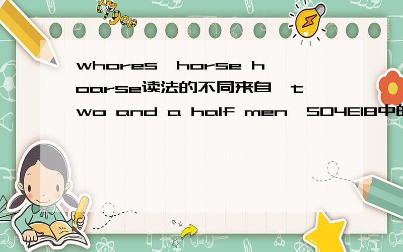 whores,horse hoarse读法的不同来自《two and a half men》S04E18中的一个笑点Kandi:Let's not put the car before the 