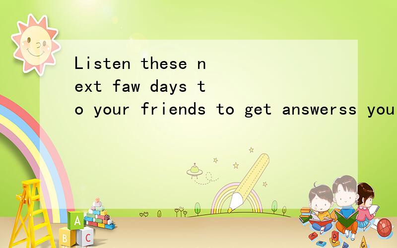 Listen these next faw days to your friends to get answerss you