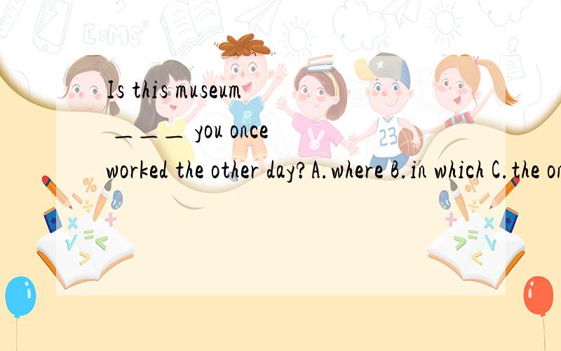 Is this museum ＿＿＿ you once worked the other day?A.where B.in which C.the one where D.the one选哪个?请讲清楚点``谢谢了根据什么判断的讲清楚点可以不``谢了