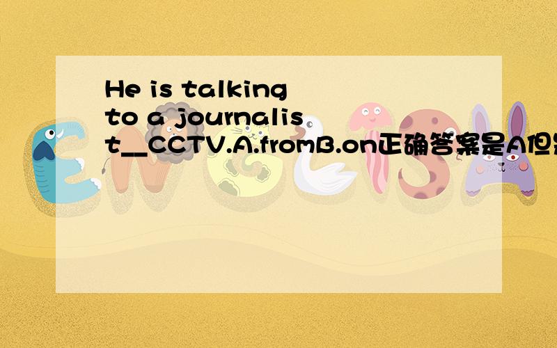 He is talking to a journalist__CCTV.A.fromB.on正确答案是A但是我认为B也能说的过去啊～