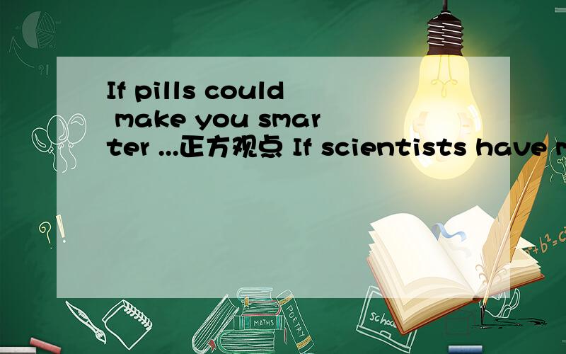 If pills could make you smarter ...正方观点 If scientists have made these amazing medicines ,why not have a try?They could help in different ways.Students could have better memories,stay energetic and learn more easily.They could get better grade
