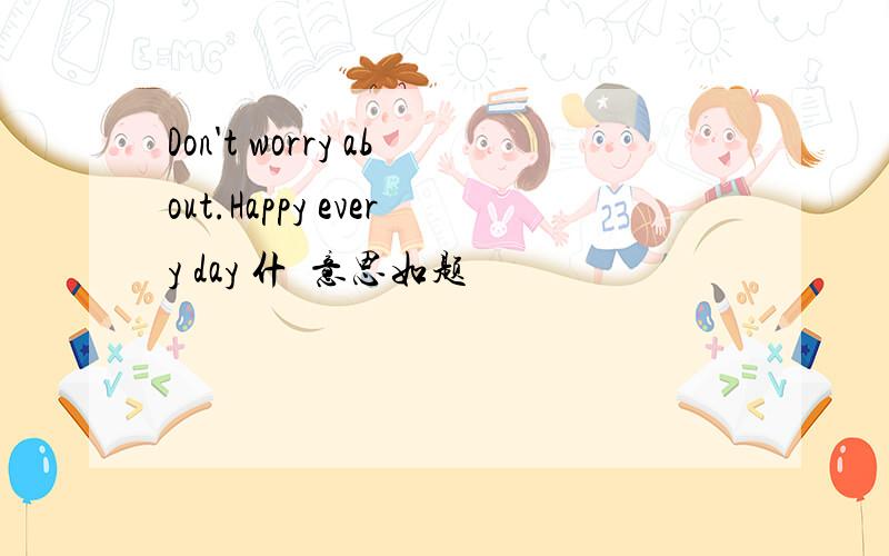 Don't worry about.Happy every day 什麼意思如题