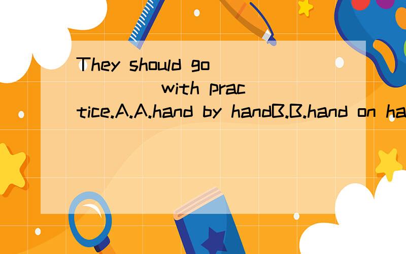 They should go ____with practice.A.A.hand by handB.B.hand on handC.C.hand in handD.D.hand for hand