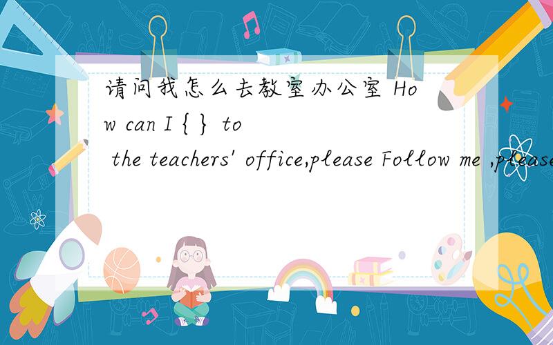 请问我怎么去教室办公室 How can I { } to the teachers' office,please Follow me ,please到底是go  还是get