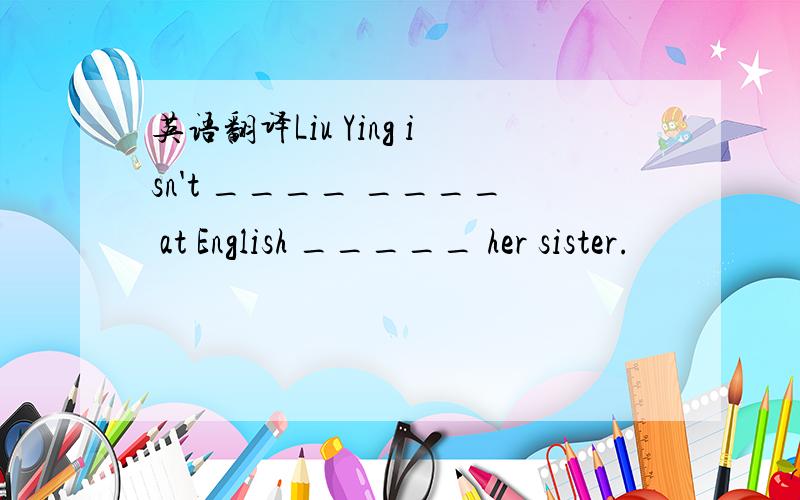 英语翻译Liu Ying isn't ____ ____ at English _____ her sister.