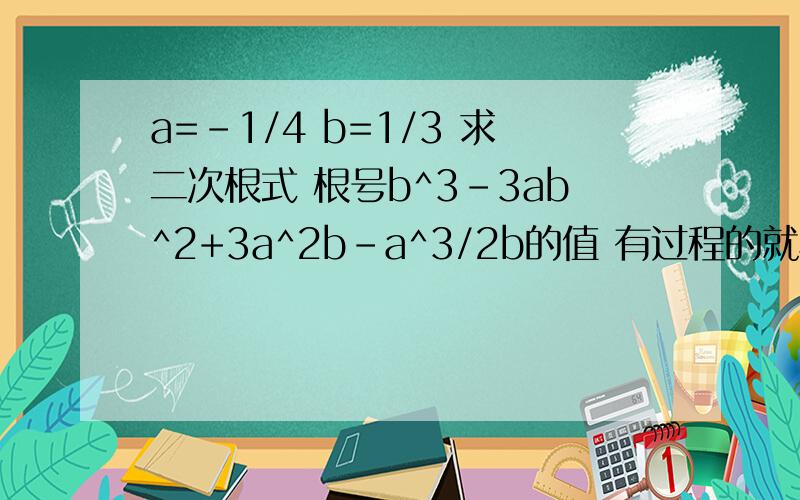 a=-1/4 b=1/3 求二次根式 根号b^3-3ab^2+3a^2b-a^3/2b的值 有过程的就写下