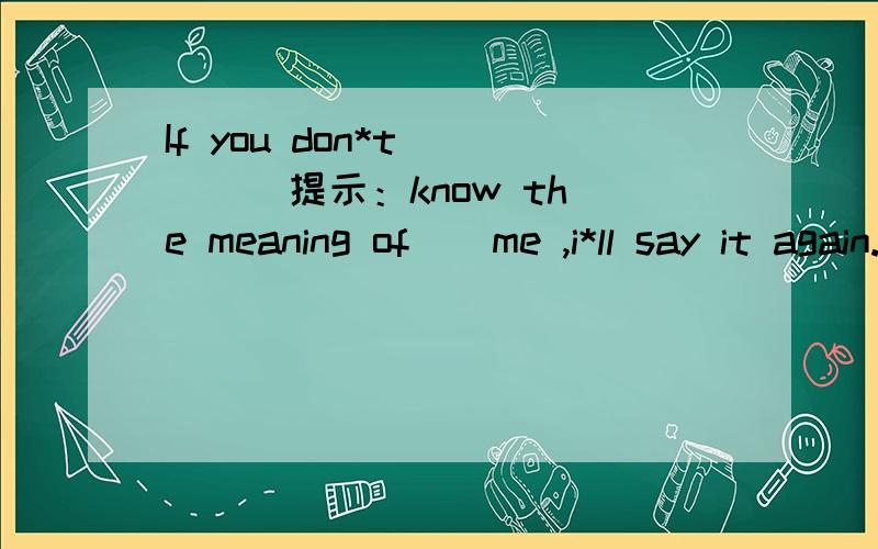 If you don*t ( ) (提示：know the meaning of ) me ,i*ll say it again.