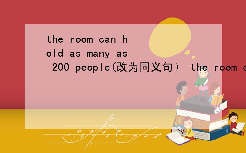 the room can hold as many as 200 people(改为同义句） the room can hold ___　____ 200 people