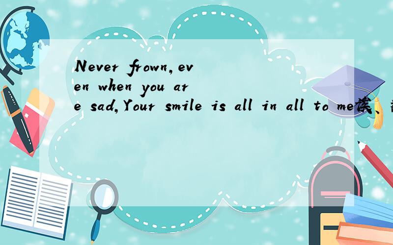 Never frown,even when you are sad,Your smile is all in all to me诶、 翻译下
