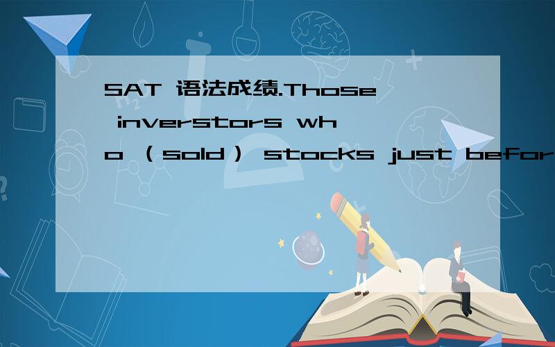 SAT 语法成绩.Those inverstors who （sold） stocks just before the stock market crashed in 1929 were either wise or exceptionally lucky.为什么不是had sold?