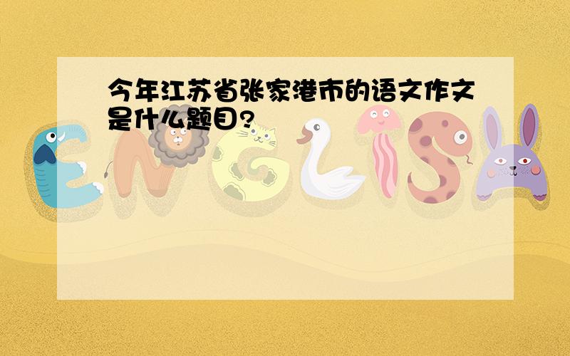 今年江苏省张家港市的语文作文是什么题目?