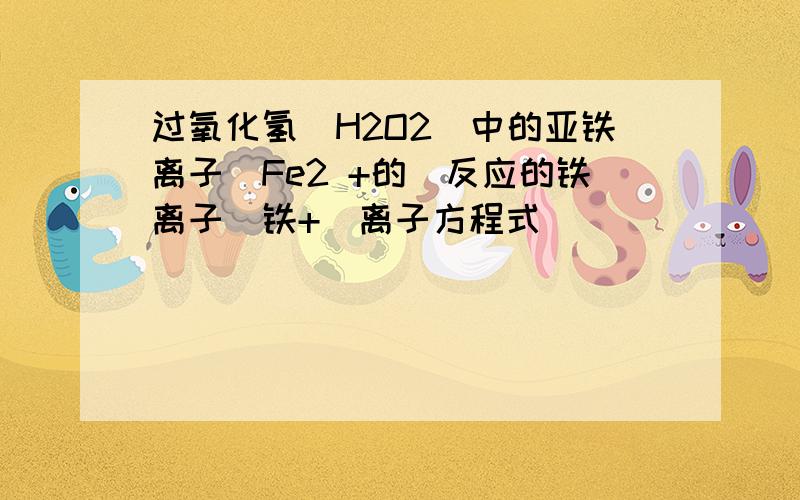 过氧化氢（H2O2）中的亚铁离子（Fe2 +的）反应的铁离子（铁+）离子方程式