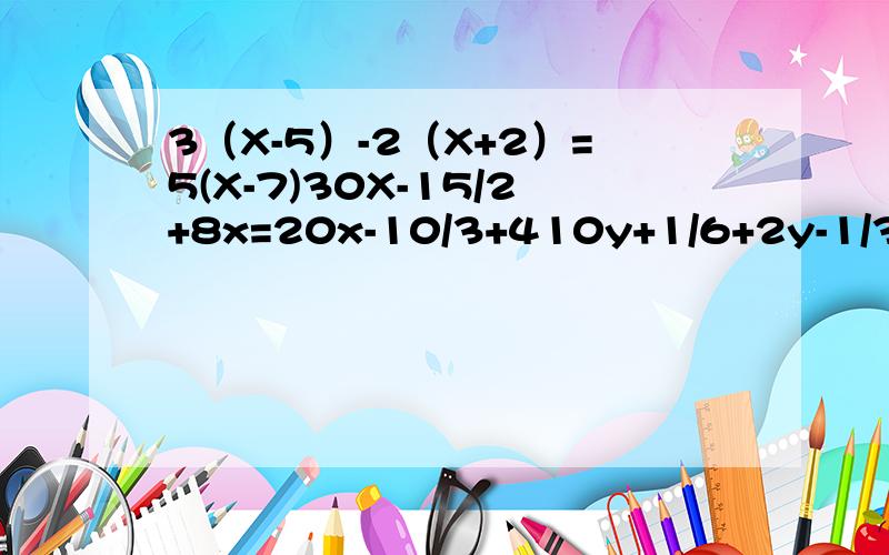 3（X-5）-2（X+2）=5(X-7)30X-15/2+8x=20x-10/3+410y+1/6+2y-1/3=1-2y+1/4x-2/6-x+2/3=x-1/2+1