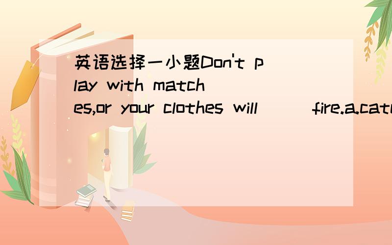英语选择一小题Don't play with matches,or your clothes will ( )fire.a.catch b.take c.set d.be caught