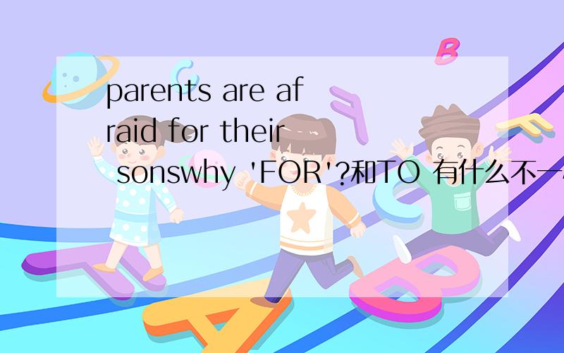 parents are afraid for their sonswhy 'FOR'?和TO 有什么不一样.那 of