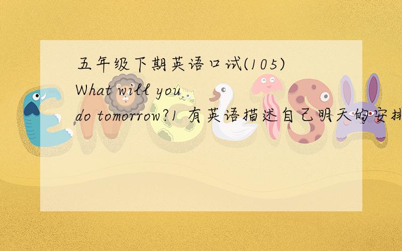 五年级下期英语口试(105)What will you do tomorrow?1 有英语描述自己明天的安排2 至少五句以上3 必须有意义（不准是几点起床,几点睡觉之类的）,例如：看电影,去公园等4 必须自己写5 翻译中文