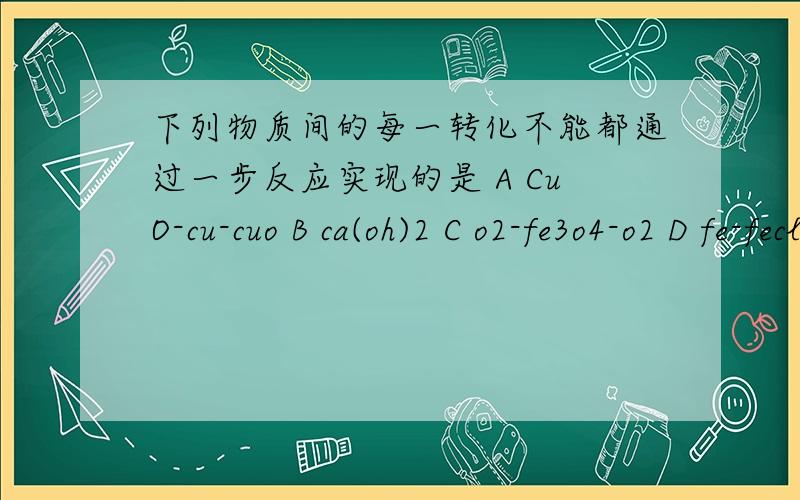 下列物质间的每一转化不能都通过一步反应实现的是 A CuO-cu-cuo B ca(oh)2 C o2-fe3o4-o2 D fe-fecl2-fe话说这题是什么意思都没看懂.