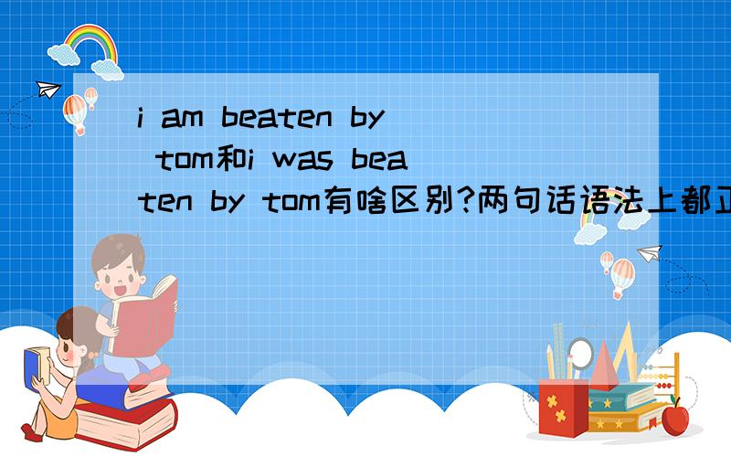 i am beaten by tom和i was beaten by tom有啥区别?两句话语法上都正确吗