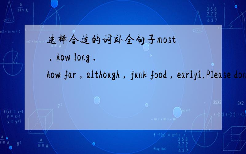选择合适的词补全句子most , how long , how far , although , junk food , early1.Please don't eat _______ so often . It's not good for our health .2._______ students in our class are Chinese except Tom .3.----_______ does it take you to get fr